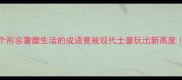 震惊这10个形容奢靡生活的成语竟被现代土豪玩出新高度成语冷知识