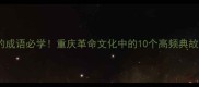 红岩里的成语必学重庆革命文化中的10个高频典故及用法