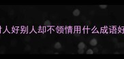 对人好别人却不领情用什么成语好