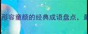 童颜美女必备10个形容童颜的经典成语盘点最后一个太贴切了