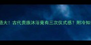 浴三成语大古代贵族沐浴竟有三次仪式感附冷知识彩蛋