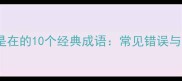 成语第三个字是在的10个经典成语常见错误与实用应用场景