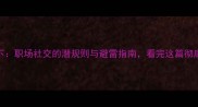 瓜田李下职场社交的潜规则与避雷指南看完这篇彻底懂人性