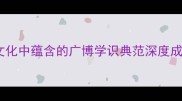 博古通今中华传统文化中蕴含的广博学识典范深度成语背后的智慧与价值
