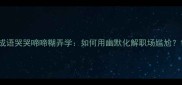 成语哭哭啼啼糊弄学如何用幽默化解职场尴尬