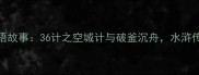 宋江的108将成语故事36计之空城计与破釜沉舟水浒传中的智慧密码