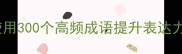 成语如何精准使用300个高频成语提升表达力附避坑指南