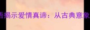 10个经典四字成语揭示爱情真谛从古典意象到现代情感表达