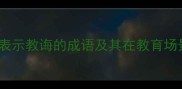 50个经典成语表示教诲的成语及其在教育场景中的深度应用